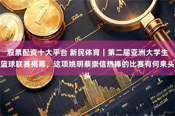 股票配资十大平台 新民体育｜第二届亚洲大学生篮球联赛揭幕，这项姚明蔡崇信热捧的比赛有何来头