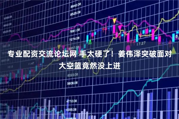 专业配资交流论坛网 手太硬了！姜伟泽突破面对大空篮竟然没上进