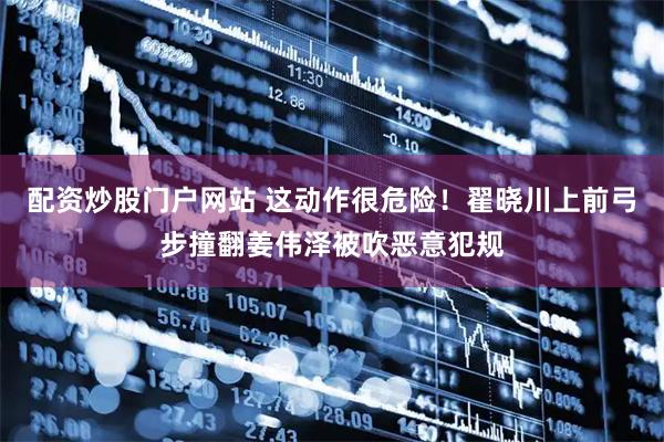 配资炒股门户网站 这动作很危险！翟晓川上前弓步撞翻姜伟泽被吹恶意犯规